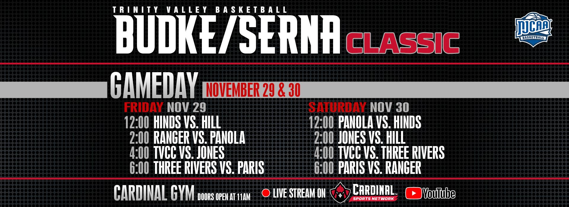 Trinity Valley Basketball Budke/Serna Classic. Gameday November 29: 12:00 Hinds vs. Hill; 2:00 Ranger vs. Panola; 4:00 TVCC vs. Jones; 6:00 Three Rivers vs. Paris. Gameday November 30: 12:00 Panola vs. Hinds; 2:00 Jones vs. Hill; 4:00 TVCC vs. Three Rivers; 6:00 Paris vs. Ranger.  Cardinal Gym doors open at 11:00AM.  Live stream on Cardinal Sports Network YouTube channel.